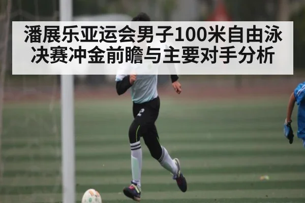 潘展乐亚运会男子100米自由泳决赛冲金前瞻与主要对手分析（KAIYUN）