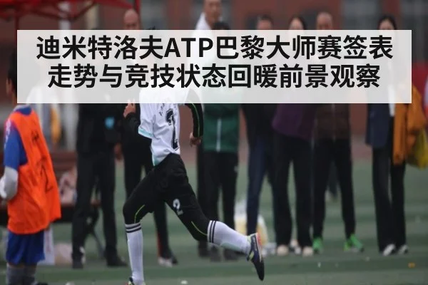 迪米特洛夫ATP巴黎大师赛签表走势与竞技状态回暖前景观察