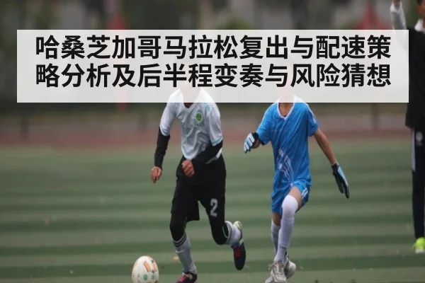 哈桑芝加哥马拉松复出与配速策略分析及后半程变奏与风险猜想